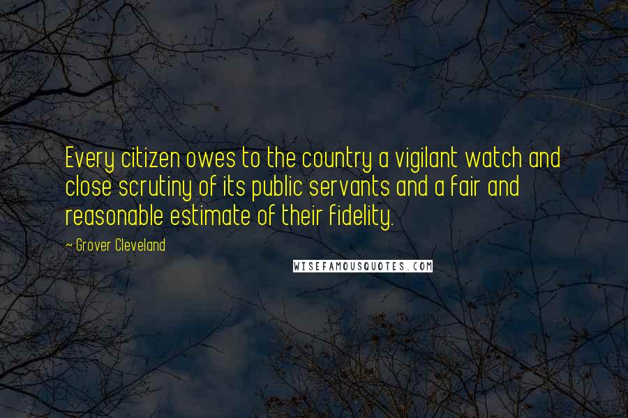 Grover Cleveland Quotes: Every citizen owes to the country a vigilant watch and close scrutiny of its public servants and a fair and reasonable estimate of their fidelity.