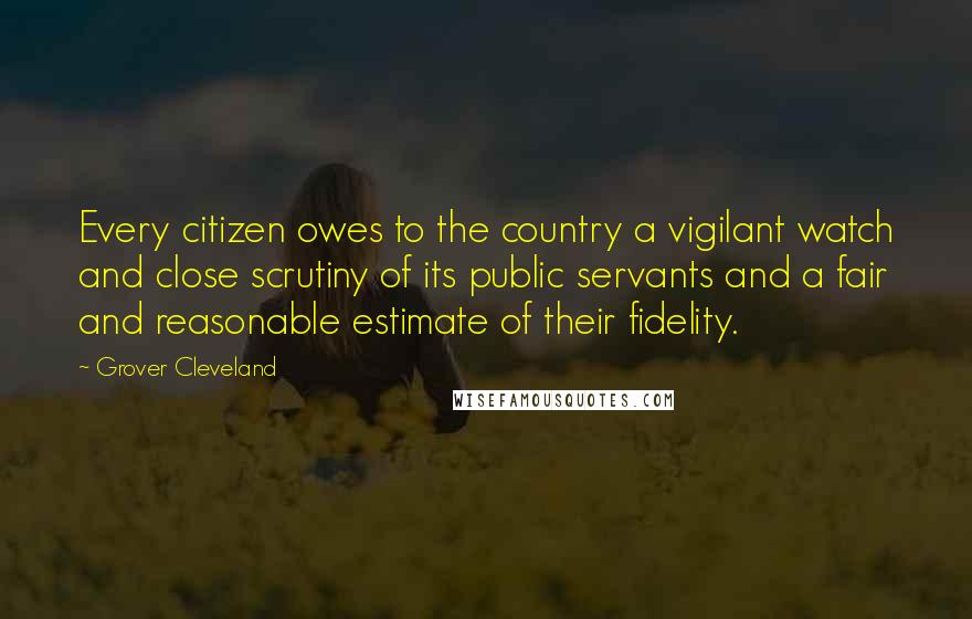 Grover Cleveland Quotes: Every citizen owes to the country a vigilant watch and close scrutiny of its public servants and a fair and reasonable estimate of their fidelity.