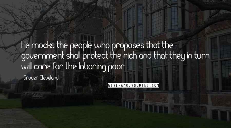 Grover Cleveland Quotes: He mocks the people who proposes that the government shall protect the rich and that they in turn will care for the laboring poor.