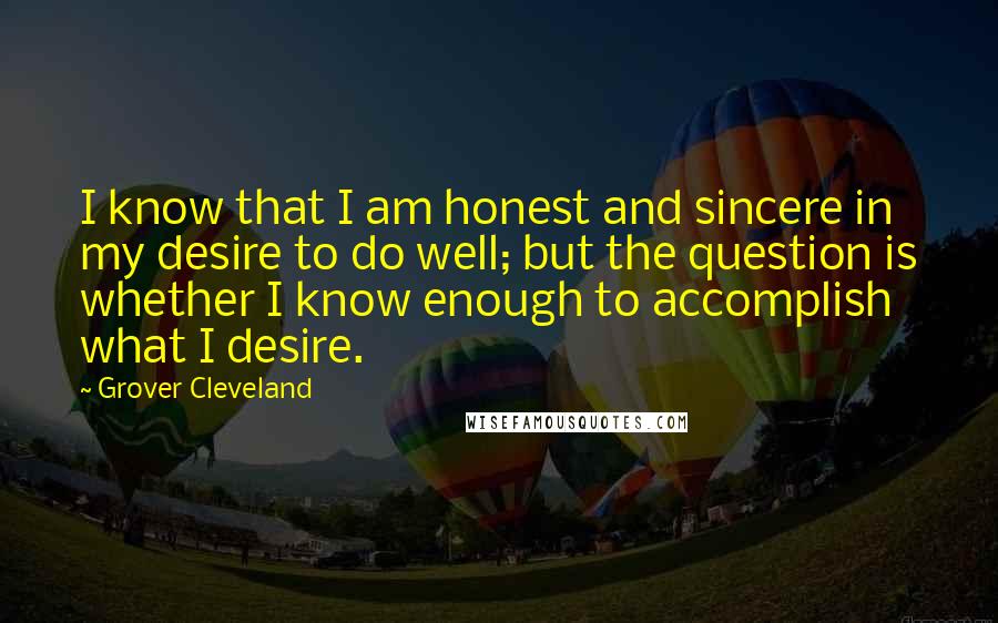 Grover Cleveland Quotes: I know that I am honest and sincere in my desire to do well; but the question is whether I know enough to accomplish what I desire.