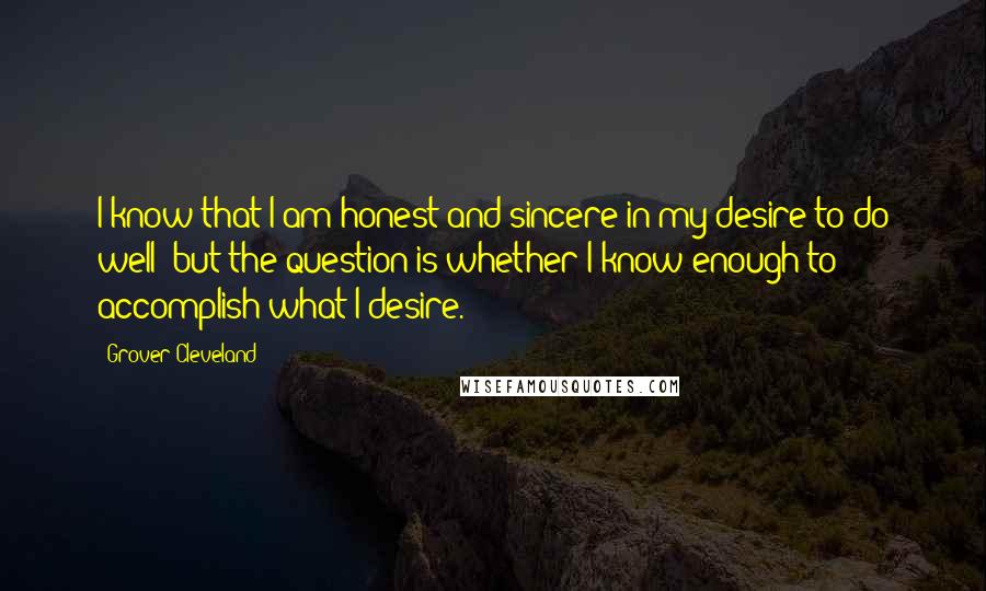 Grover Cleveland Quotes: I know that I am honest and sincere in my desire to do well; but the question is whether I know enough to accomplish what I desire.