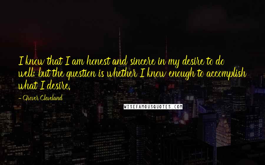 Grover Cleveland Quotes: I know that I am honest and sincere in my desire to do well; but the question is whether I know enough to accomplish what I desire.