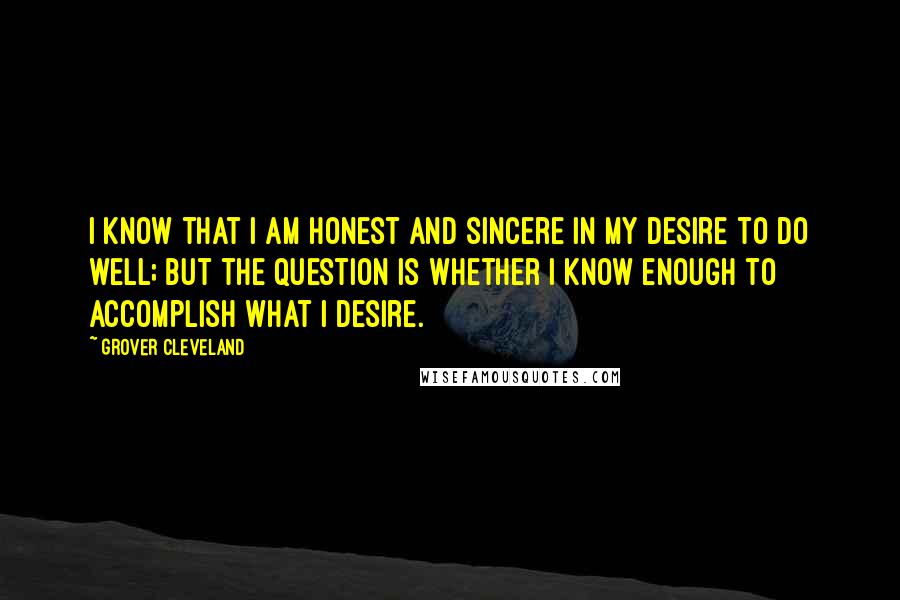 Grover Cleveland Quotes: I know that I am honest and sincere in my desire to do well; but the question is whether I know enough to accomplish what I desire.