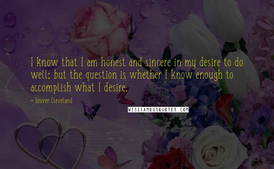 Grover Cleveland Quotes: I know that I am honest and sincere in my desire to do well; but the question is whether I know enough to accomplish what I desire.