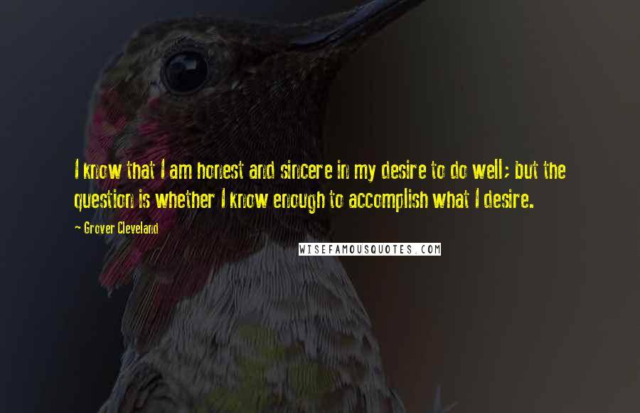 Grover Cleveland Quotes: I know that I am honest and sincere in my desire to do well; but the question is whether I know enough to accomplish what I desire.