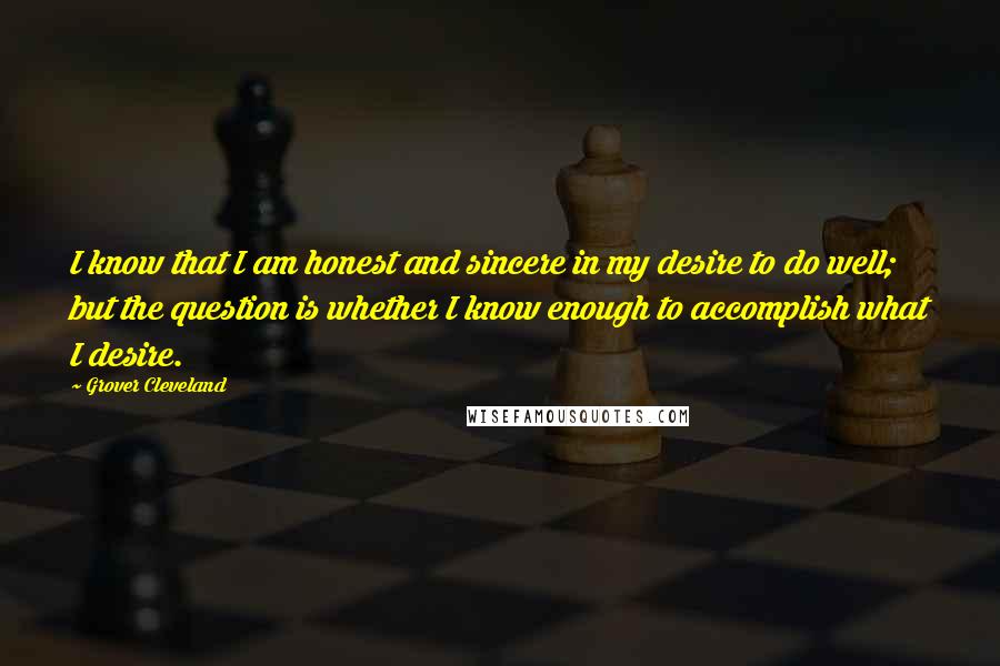 Grover Cleveland Quotes: I know that I am honest and sincere in my desire to do well; but the question is whether I know enough to accomplish what I desire.