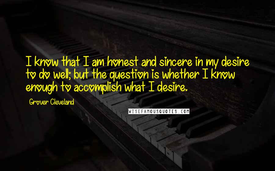 Grover Cleveland Quotes: I know that I am honest and sincere in my desire to do well; but the question is whether I know enough to accomplish what I desire.