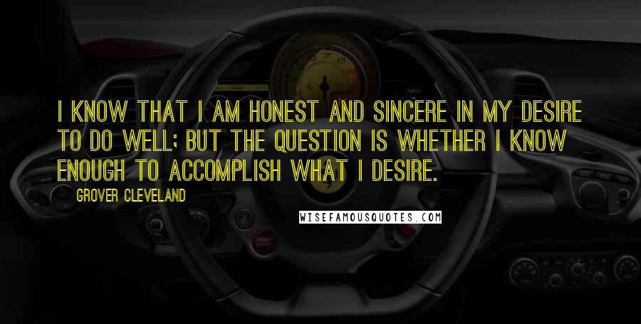 Grover Cleveland Quotes: I know that I am honest and sincere in my desire to do well; but the question is whether I know enough to accomplish what I desire.