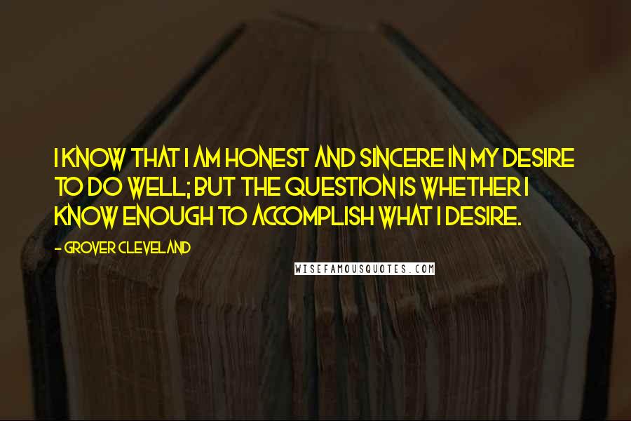 Grover Cleveland Quotes: I know that I am honest and sincere in my desire to do well; but the question is whether I know enough to accomplish what I desire.