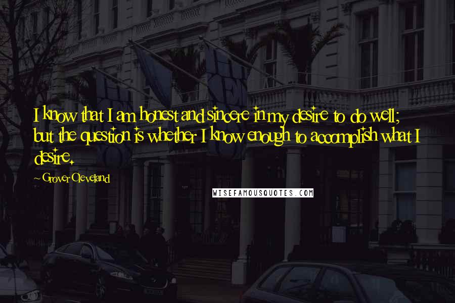 Grover Cleveland Quotes: I know that I am honest and sincere in my desire to do well; but the question is whether I know enough to accomplish what I desire.