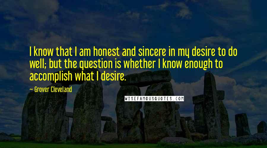 Grover Cleveland Quotes: I know that I am honest and sincere in my desire to do well; but the question is whether I know enough to accomplish what I desire.