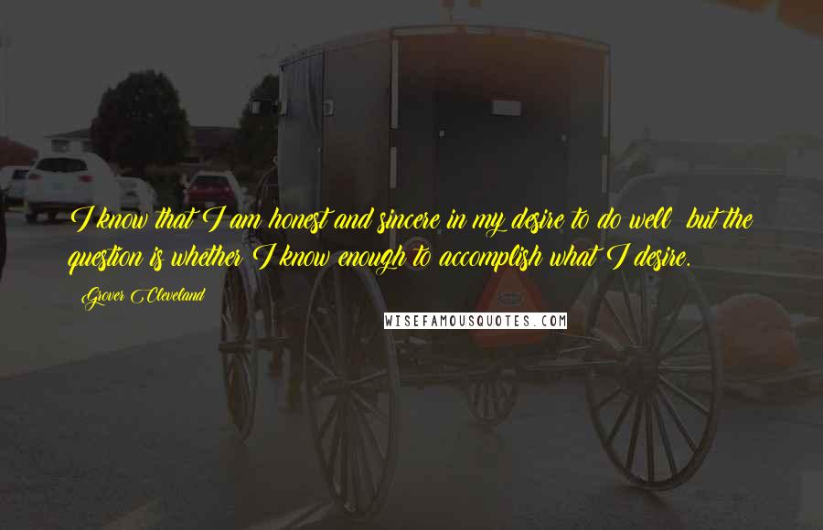 Grover Cleveland Quotes: I know that I am honest and sincere in my desire to do well; but the question is whether I know enough to accomplish what I desire.