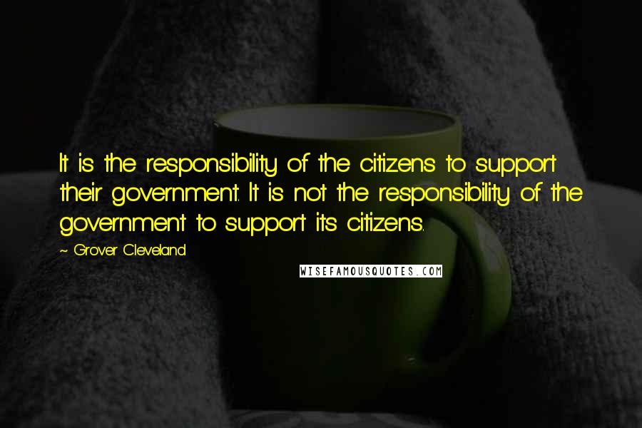 Grover Cleveland Quotes: It is the responsibility of the citizens to support their government. It is not the responsibility of the government to support its citizens.