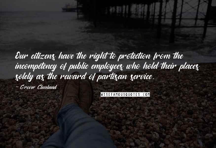 Grover Cleveland Quotes: Our citizens have the right to protection from the incompetency of public employees who hold their places solely as the reward of partisan service.