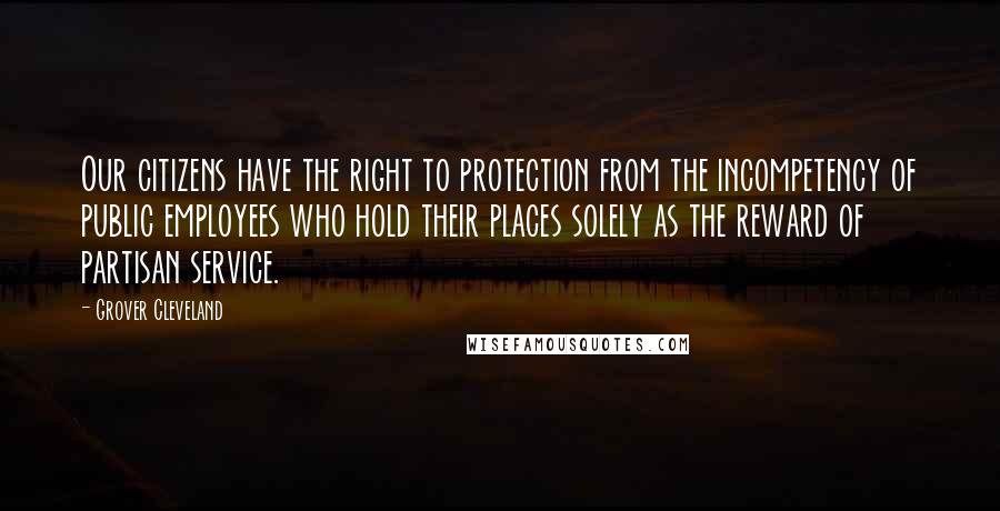 Grover Cleveland Quotes: Our citizens have the right to protection from the incompetency of public employees who hold their places solely as the reward of partisan service.