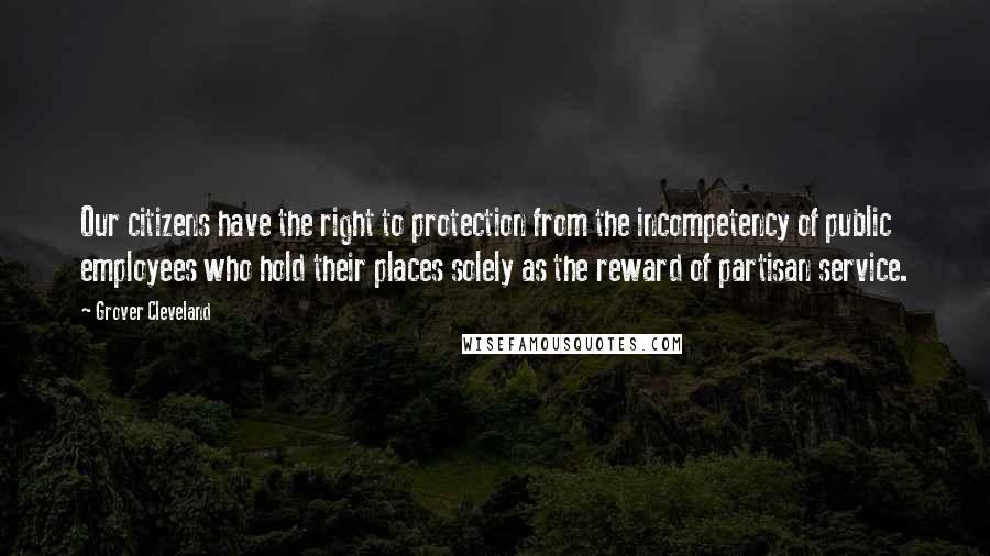 Grover Cleveland Quotes: Our citizens have the right to protection from the incompetency of public employees who hold their places solely as the reward of partisan service.