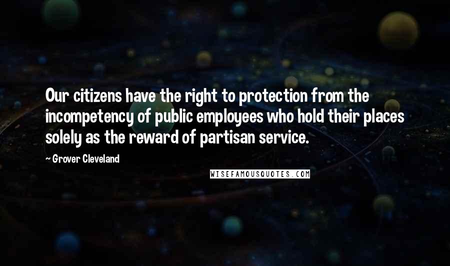 Grover Cleveland Quotes: Our citizens have the right to protection from the incompetency of public employees who hold their places solely as the reward of partisan service.