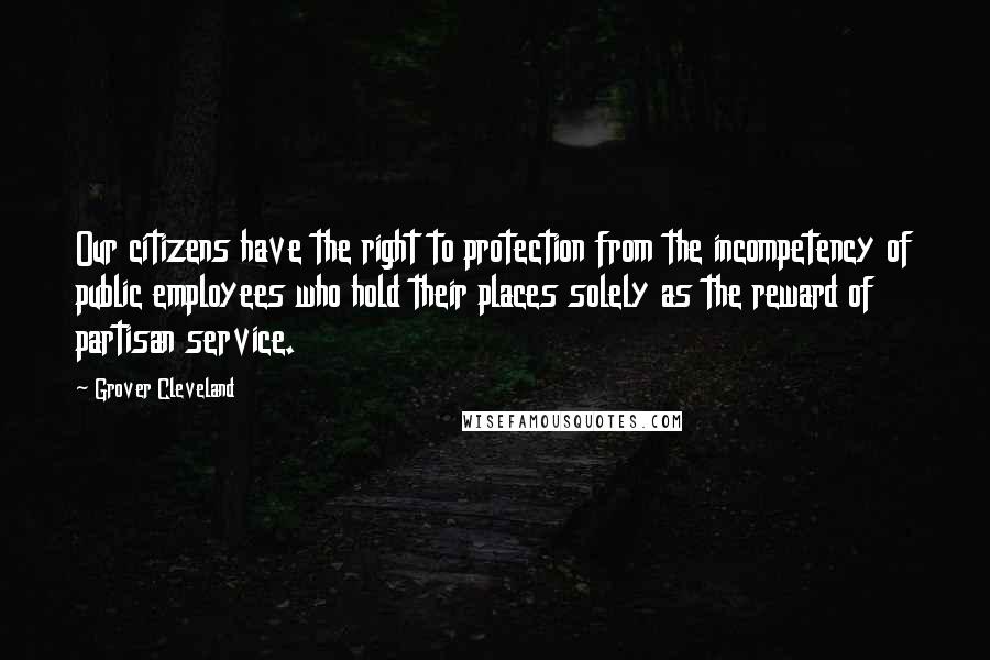 Grover Cleveland Quotes: Our citizens have the right to protection from the incompetency of public employees who hold their places solely as the reward of partisan service.