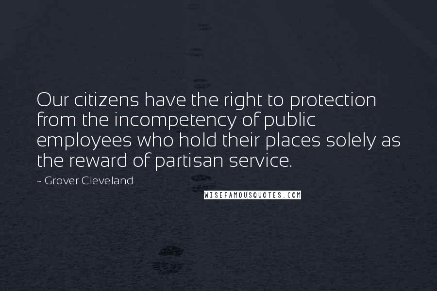 Grover Cleveland Quotes: Our citizens have the right to protection from the incompetency of public employees who hold their places solely as the reward of partisan service.