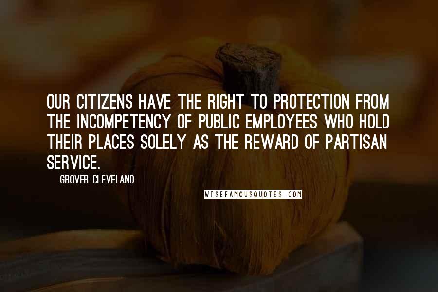 Grover Cleveland Quotes: Our citizens have the right to protection from the incompetency of public employees who hold their places solely as the reward of partisan service.