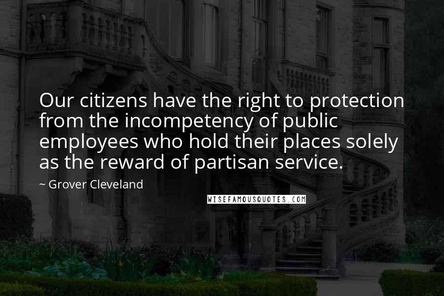 Grover Cleveland Quotes: Our citizens have the right to protection from the incompetency of public employees who hold their places solely as the reward of partisan service.