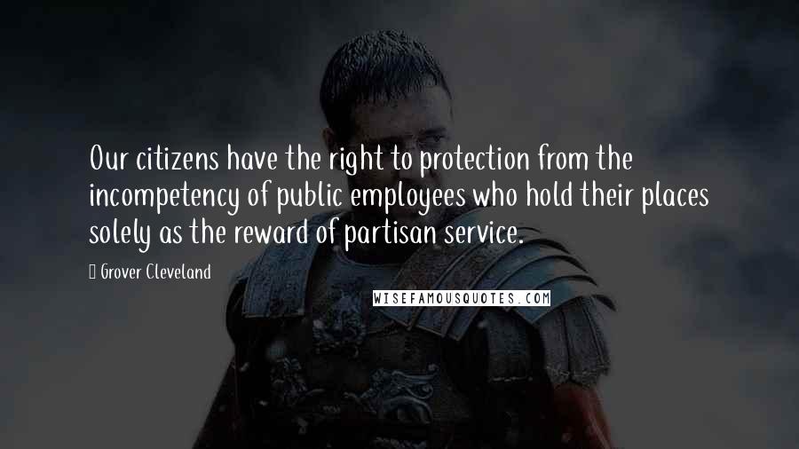 Grover Cleveland Quotes: Our citizens have the right to protection from the incompetency of public employees who hold their places solely as the reward of partisan service.