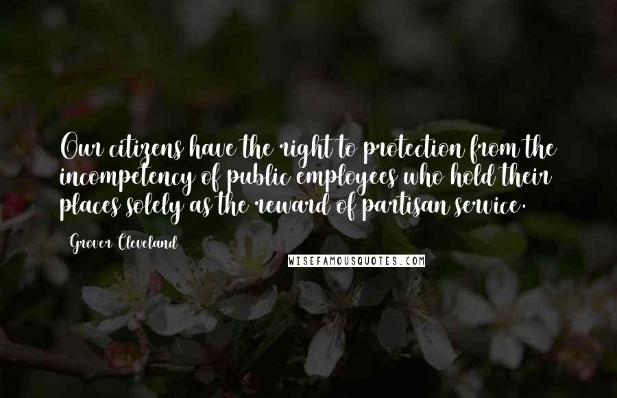 Grover Cleveland Quotes: Our citizens have the right to protection from the incompetency of public employees who hold their places solely as the reward of partisan service.