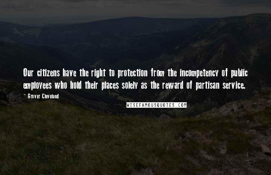 Grover Cleveland Quotes: Our citizens have the right to protection from the incompetency of public employees who hold their places solely as the reward of partisan service.
