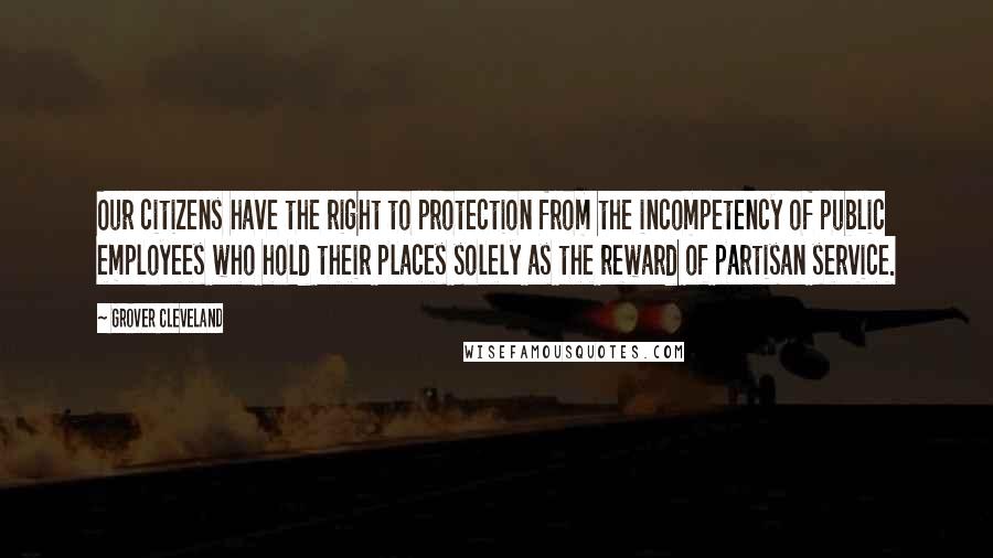 Grover Cleveland Quotes: Our citizens have the right to protection from the incompetency of public employees who hold their places solely as the reward of partisan service.