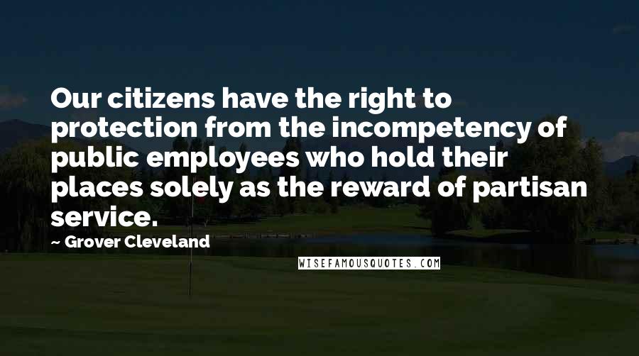 Grover Cleveland Quotes: Our citizens have the right to protection from the incompetency of public employees who hold their places solely as the reward of partisan service.