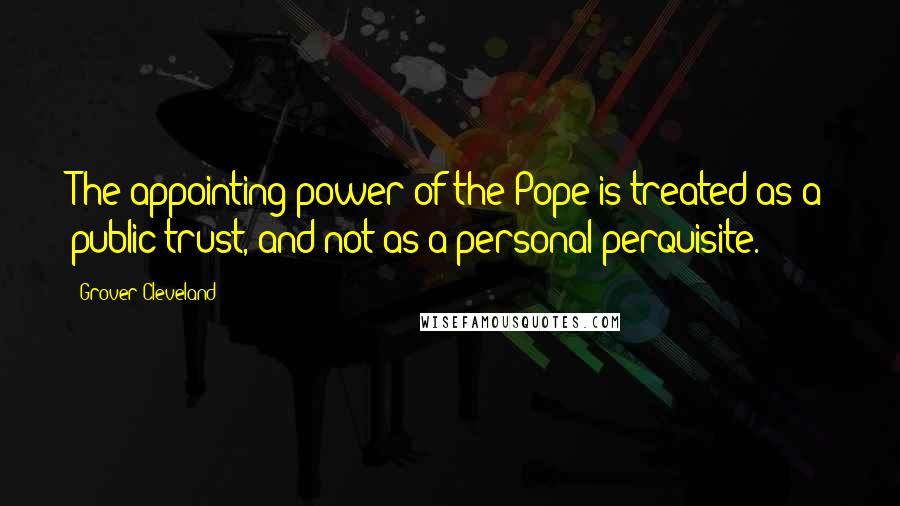 Grover Cleveland Quotes: The appointing power of the Pope is treated as a public trust, and not as a personal perquisite.