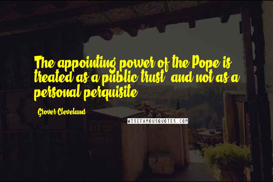 Grover Cleveland Quotes: The appointing power of the Pope is treated as a public trust, and not as a personal perquisite.