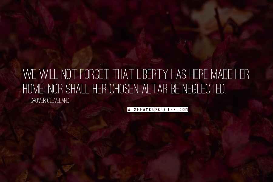 Grover Cleveland Quotes: We will not forget that Liberty has here made her home; nor shall her chosen altar be neglected.