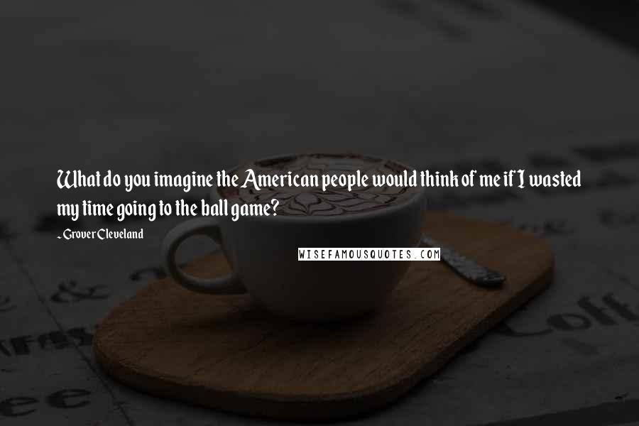 Grover Cleveland Quotes: What do you imagine the American people would think of me if I wasted my time going to the ball game?