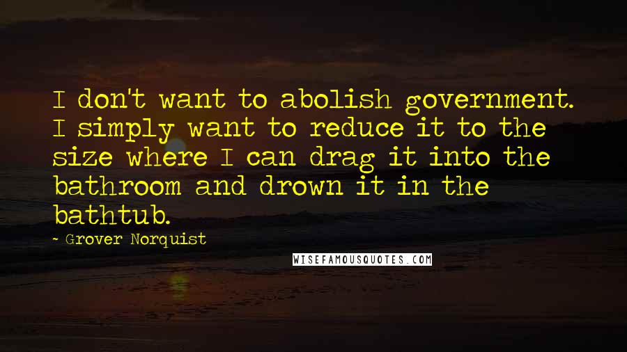 Grover Norquist Quotes: I don't want to abolish government. I simply want to reduce it to the size where I can drag it into the bathroom and drown it in the bathtub.