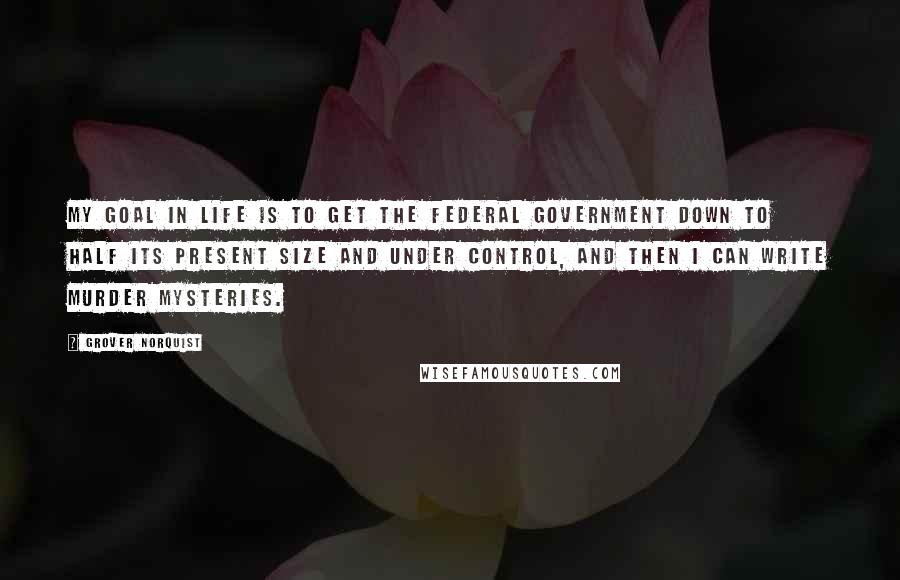 Grover Norquist Quotes: My goal in life is to get the federal government down to half its present size and under control, and then I can write murder mysteries.