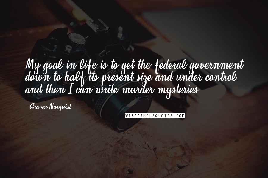 Grover Norquist Quotes: My goal in life is to get the federal government down to half its present size and under control, and then I can write murder mysteries.