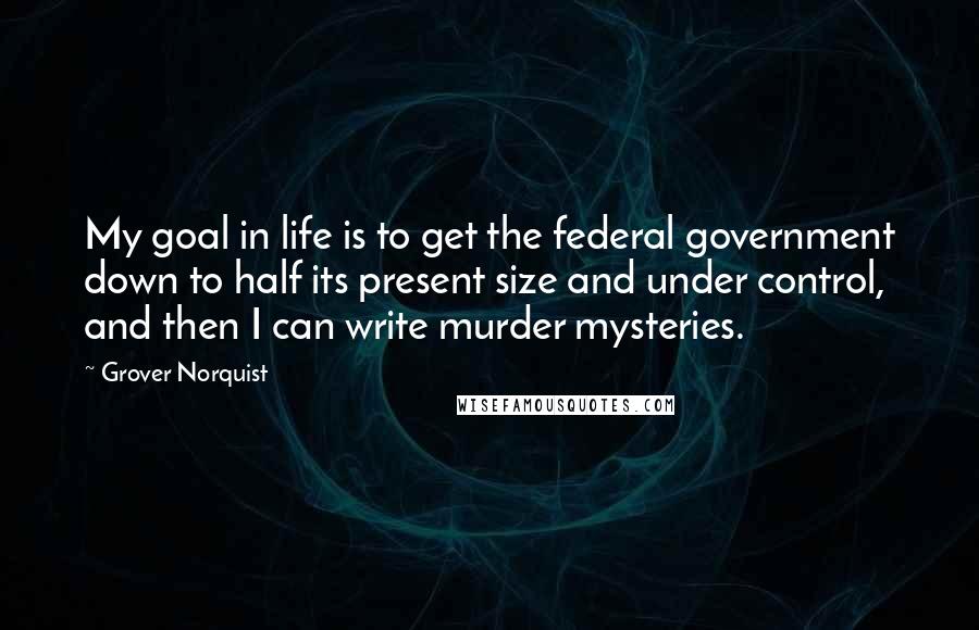 Grover Norquist Quotes: My goal in life is to get the federal government down to half its present size and under control, and then I can write murder mysteries.