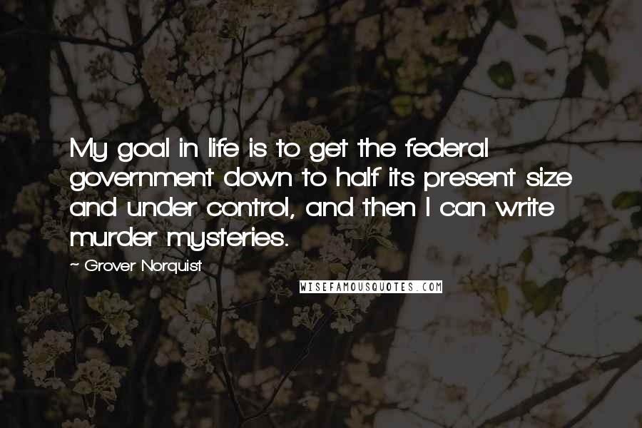 Grover Norquist Quotes: My goal in life is to get the federal government down to half its present size and under control, and then I can write murder mysteries.