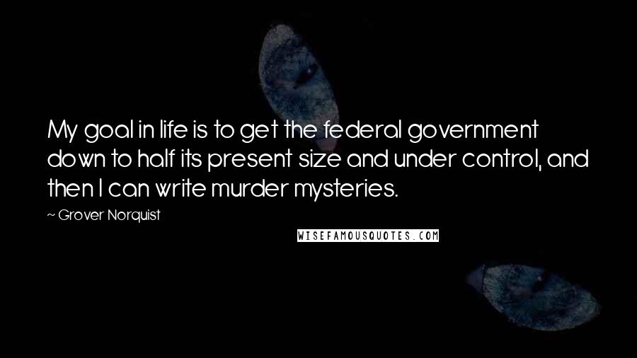 Grover Norquist Quotes: My goal in life is to get the federal government down to half its present size and under control, and then I can write murder mysteries.