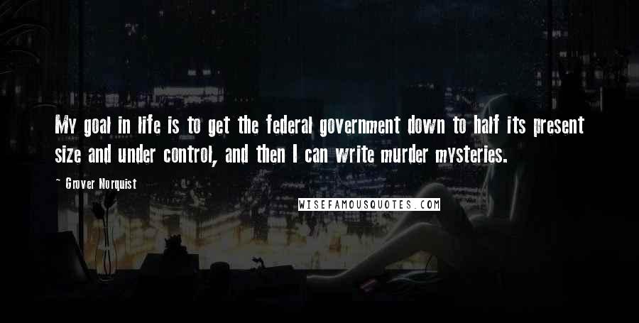 Grover Norquist Quotes: My goal in life is to get the federal government down to half its present size and under control, and then I can write murder mysteries.