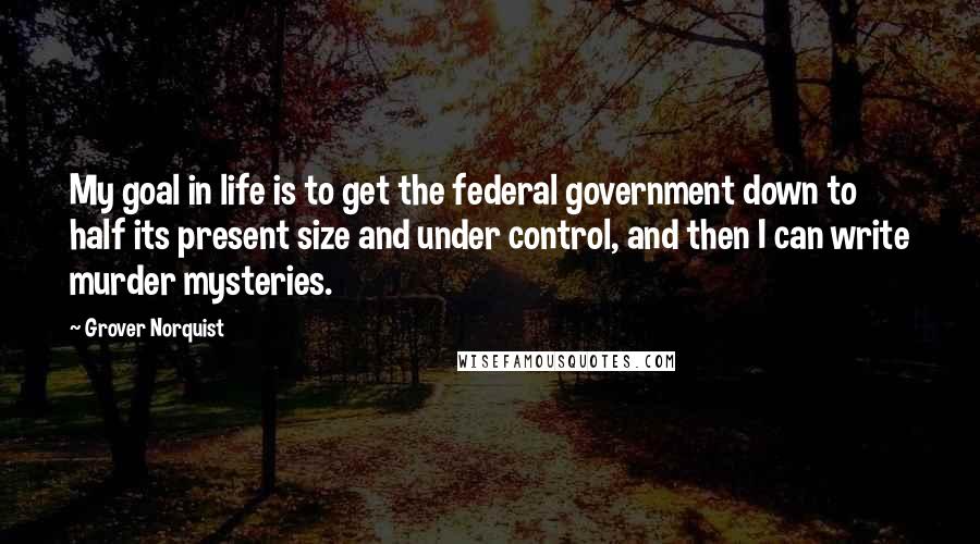 Grover Norquist Quotes: My goal in life is to get the federal government down to half its present size and under control, and then I can write murder mysteries.