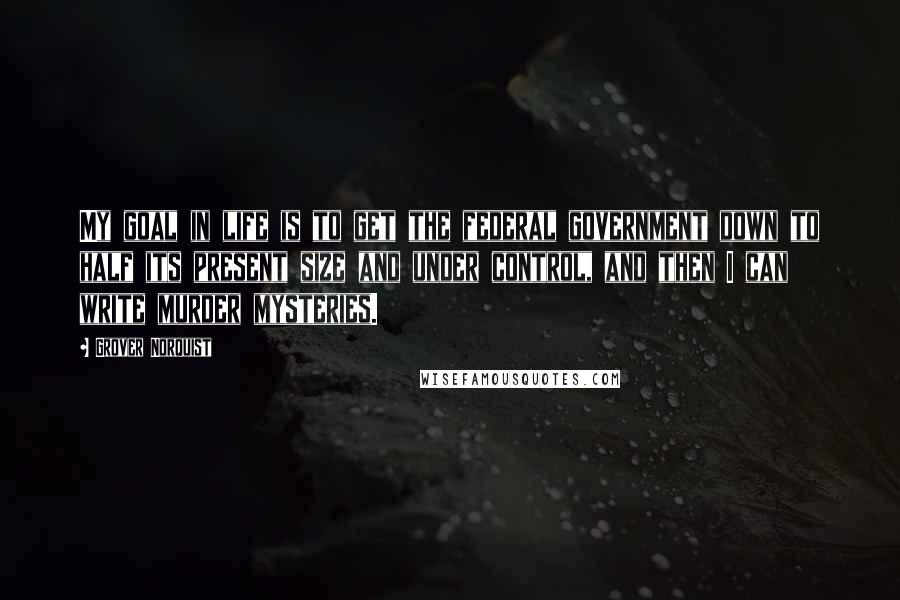 Grover Norquist Quotes: My goal in life is to get the federal government down to half its present size and under control, and then I can write murder mysteries.