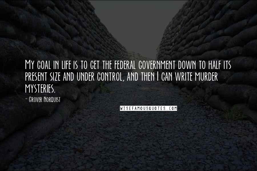 Grover Norquist Quotes: My goal in life is to get the federal government down to half its present size and under control, and then I can write murder mysteries.