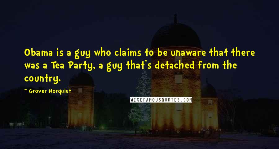 Grover Norquist Quotes: Obama is a guy who claims to be unaware that there was a Tea Party, a guy that's detached from the country.
