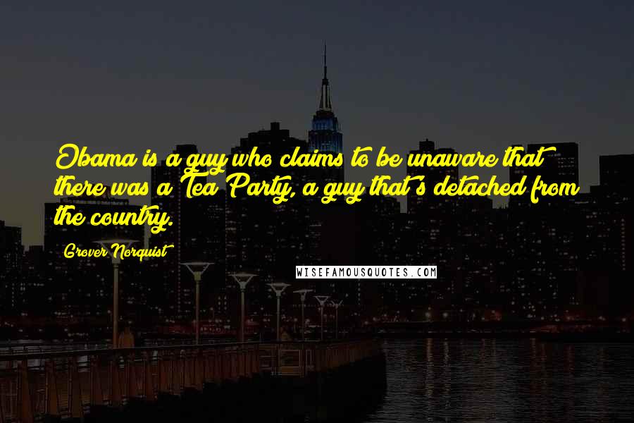 Grover Norquist Quotes: Obama is a guy who claims to be unaware that there was a Tea Party, a guy that's detached from the country.