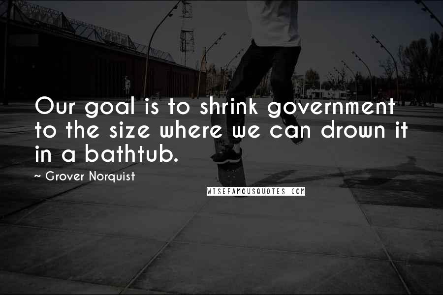 Grover Norquist Quotes: Our goal is to shrink government to the size where we can drown it in a bathtub.