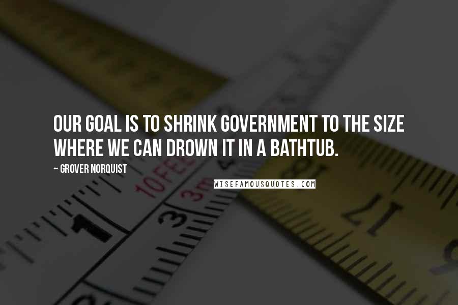 Grover Norquist Quotes: Our goal is to shrink government to the size where we can drown it in a bathtub.