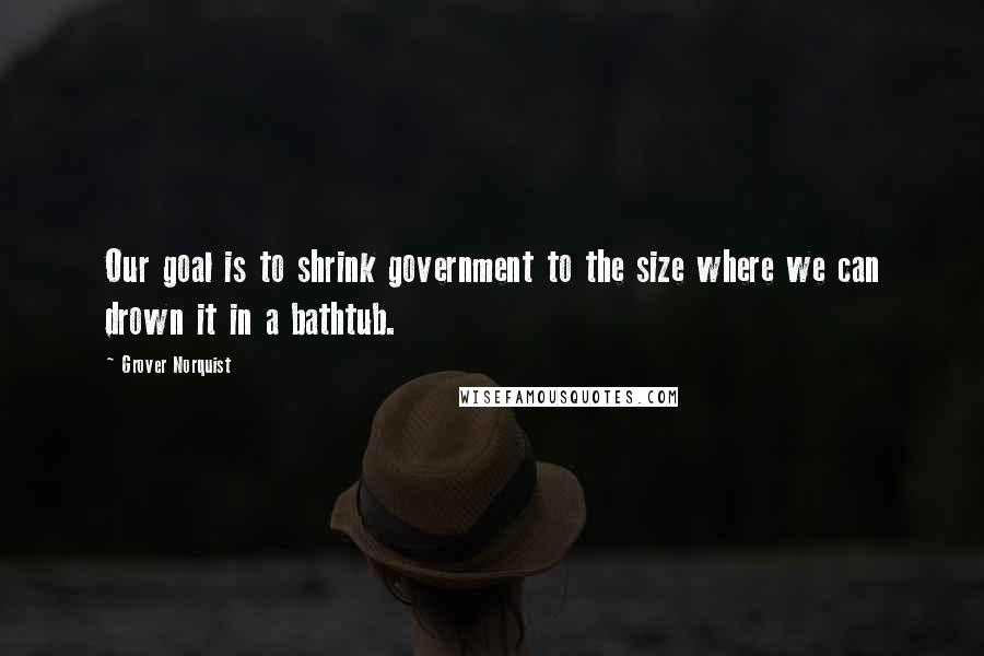 Grover Norquist Quotes: Our goal is to shrink government to the size where we can drown it in a bathtub.