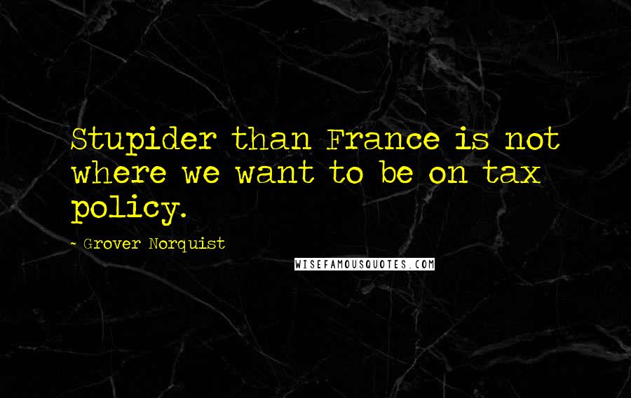 Grover Norquist Quotes: Stupider than France is not where we want to be on tax policy.